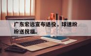 开云官方app下载站-广东宏远宣布退役，球迷纷纷送祝福。