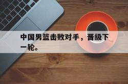开云官方app下载站-中国男篮击败对手，晋级下一轮。