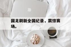 开云官方app下载站-国足刷新全国纪录，震惊赛场。