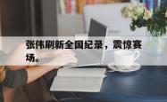 开云官方app下载站-张伟刷新全国纪录，震惊赛场。