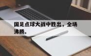 开云官方体育app官网-国足点球大战中胜出，全场沸腾。