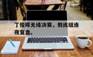 开云官方app下载站-丁俊晖无缘决赛，教练组连夜复盘。