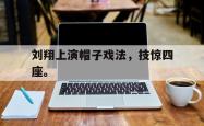 开云官方体育app官网-刘翔上演帽子戏法，技惊四座。