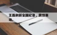 开云官方app下载站-王磊刷新全国纪录，震惊赛场。