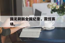 开云官方体育app官网-国足刷新全国纪录，震惊赛场。