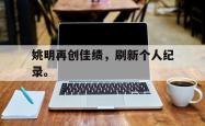 开云官方app下载站-姚明再创佳绩，刷新个人纪录。