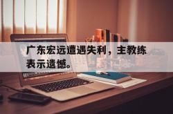 开云官方体育app官网-广东宏远遭遇失利，主教练表示遗憾。