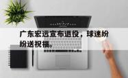开云官方app下载站-广东宏远宣布退役，球迷纷纷送祝福。