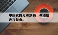 开云官方体育app官网-中国女排无缘决赛，教练组连夜复盘。