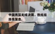开云官方体育app官网-中国男篮无缘决赛，教练组连夜复盘。