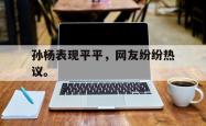开云官方体育app官网-孙杨表现平平，网友纷纷热议。