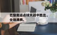 开云官方app下载站-巴黎奥运点球大战中胜出，全场沸腾。