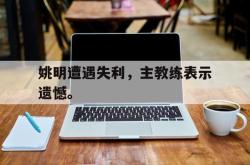 开云官方体育app官网-姚明遭遇失利，主教练表示遗憾。