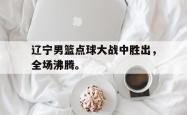 开云官方app下载站-辽宁男篮点球大战中胜出，全场沸腾。