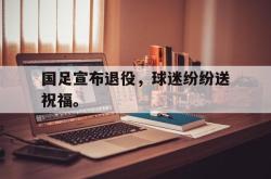 开云官方体育app官网-国足宣布退役，球迷纷纷送祝福。
