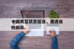 开云官方app下载站-中国男篮状态低迷，遭遇连败困局。
