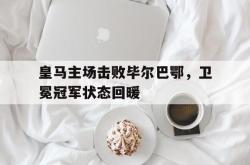 开云官方app下载站-皇马主场击败毕尔巴鄂，卫冕冠军状态回暖