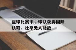 开云官方app下载站-篮球比赛中，球队获得国际认可，壮举无人能敌
