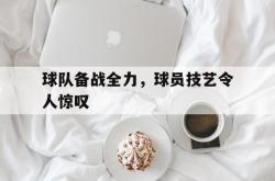 开云官方app下载站-球队备战全力，球员技艺令人惊叹