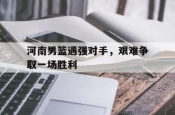 开云官方app下载站-河南男篮遇强对手，艰难争取一场胜利