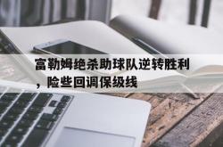 开云官方app下载站-富勒姆绝杀助球队逆转胜利，险些回调保级线