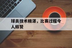开云官方体育app官网-球员技术精湛，比赛过程令人称赞