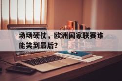 开云官方体育app官网-场场硬仗，欧洲国家联赛谁能笑到最后？