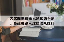 开云官方app下载站-尤文图斯前锋火热状态不断，奉献关键入球助球队胜利