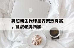 开云官方体育app官网-英超新生代球星齐聚热身赛，挑战老牌劲旅