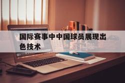 开云官方体育app官网-国际赛事中中国球员展现出色技术