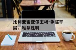 开云官方体育app官网-比利亚雷亚尔主场-争临平局，难拿胜利