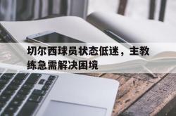 开云官方体育app官网-切尔西球员状态低迷，主教练急需解决困境
