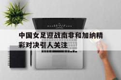 开云官方app下载站-中国女足迎战南非和加纳精彩对决引人关注