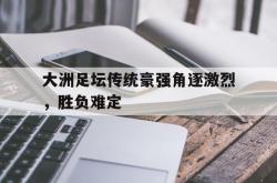 开云官方app下载站-大洲足坛传统豪强角逐激烈，胜负难定