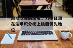 开云官方app下载站-尼斯队突破困境，力挽狂澜在法甲积分榜上稳固领先地位