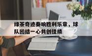 开云官方app下载站-绿茶奇迹奏响胜利乐章，球队团结一心共创佳绩