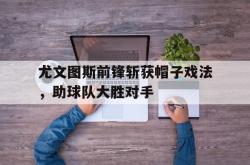 开云官方体育app官网-尤文图斯前锋斩获帽子戏法，助球队大胜对手