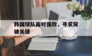 开云官方app下载站-韩国球队面对强敌，寻求突破关键