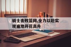 开云官方app下载站-骑士击败篮网,全力以赴实现遍地开花高升