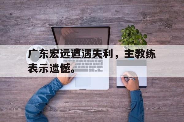广东宏远遭遇失利，主教练表示遗憾。