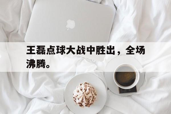 王磊点球大战中胜出，全场沸腾。