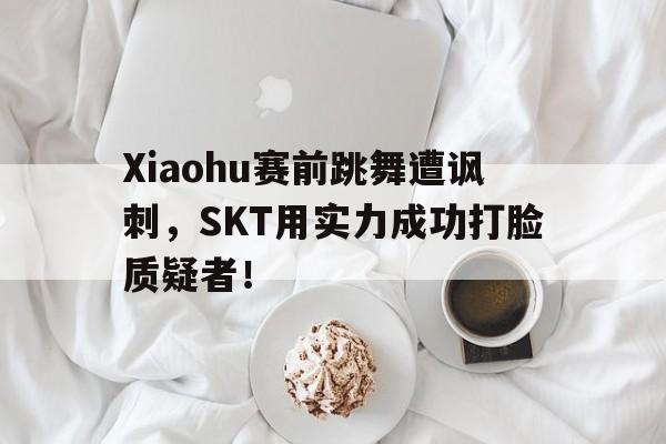 Xiaohu赛前跳舞遭讽刺，SKT用实力成功打脸质疑者！