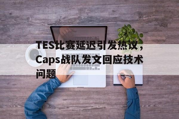 TES比赛延迟引发热议，Caps战队发文回应技术问题