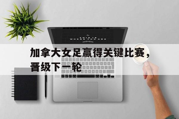 加拿大女足赢得关键比赛，晋级下一轮