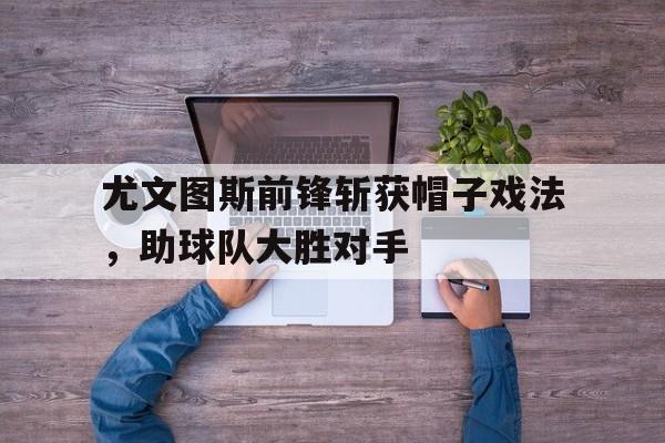 尤文图斯前锋斩获帽子戏法，助球队大胜对手